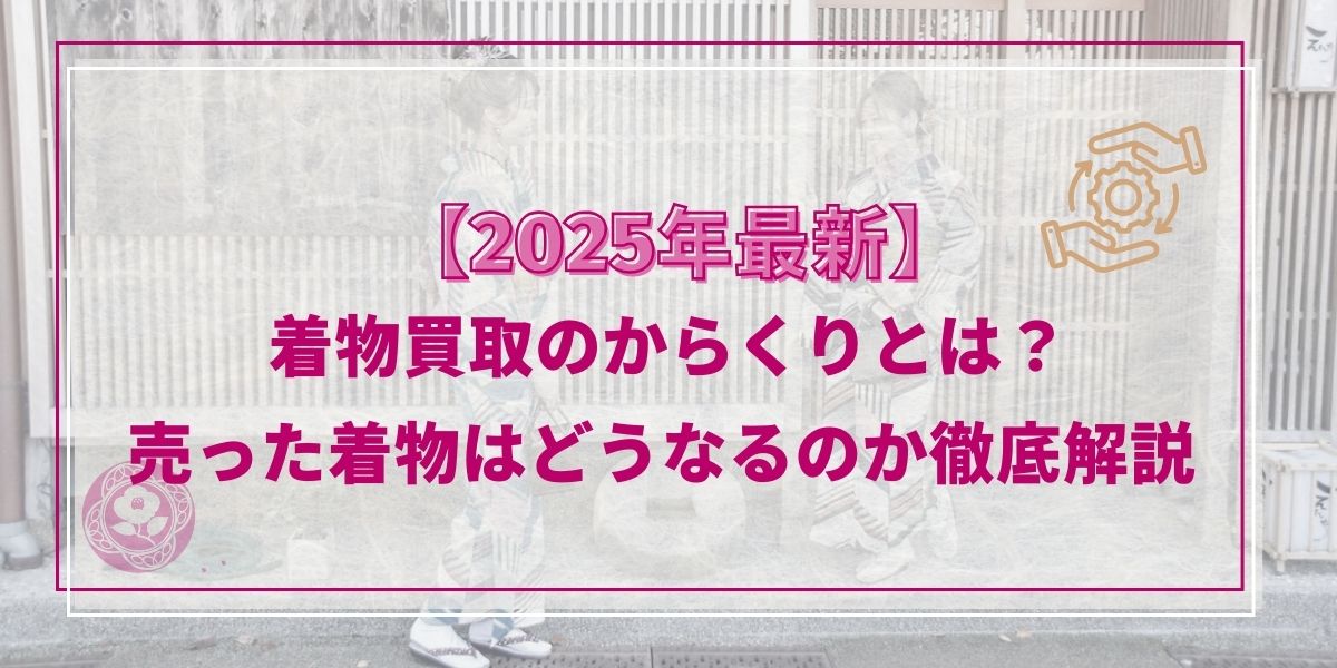 【2025年最新】着物買取のからくりとは？売った着物はどうなるのか徹底解説