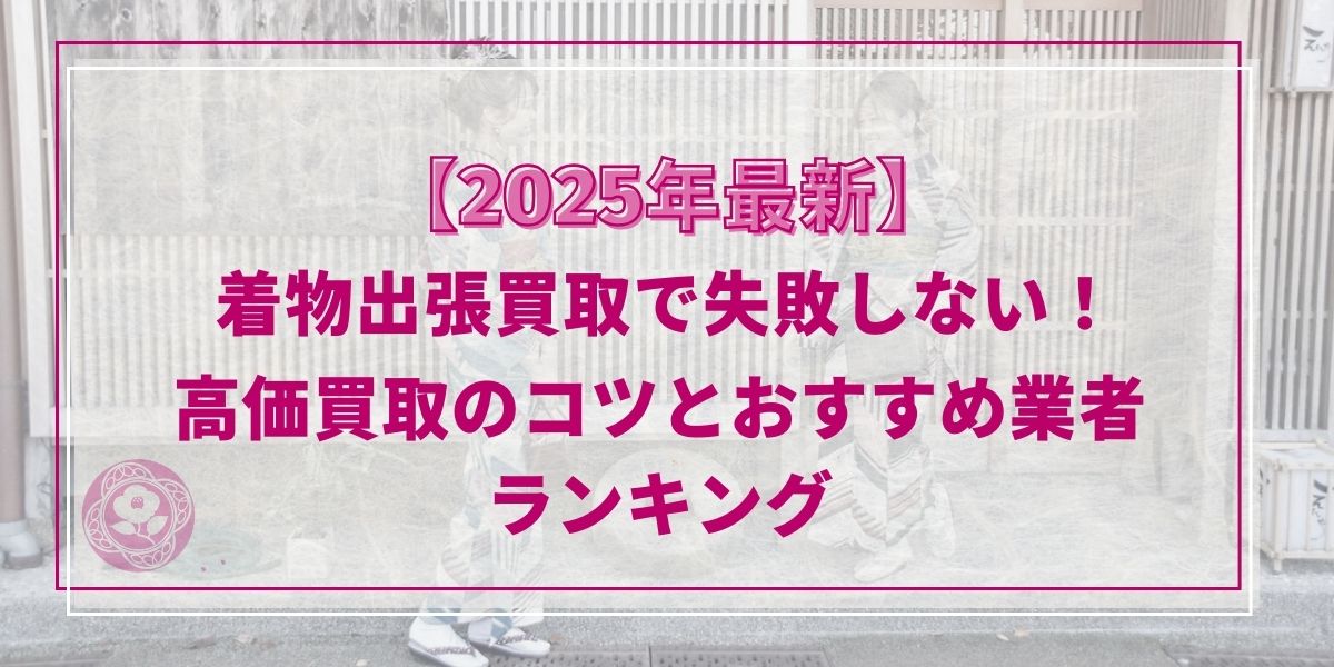 【2025年最新】着物出張買取で失敗しない！高価買取のコツとおすすめ業者ランキング