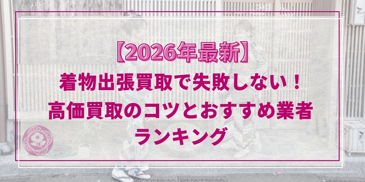 【2026年最新】着物出張買取で失敗しない！高価買取のコツとおすすめ業者ランキング
