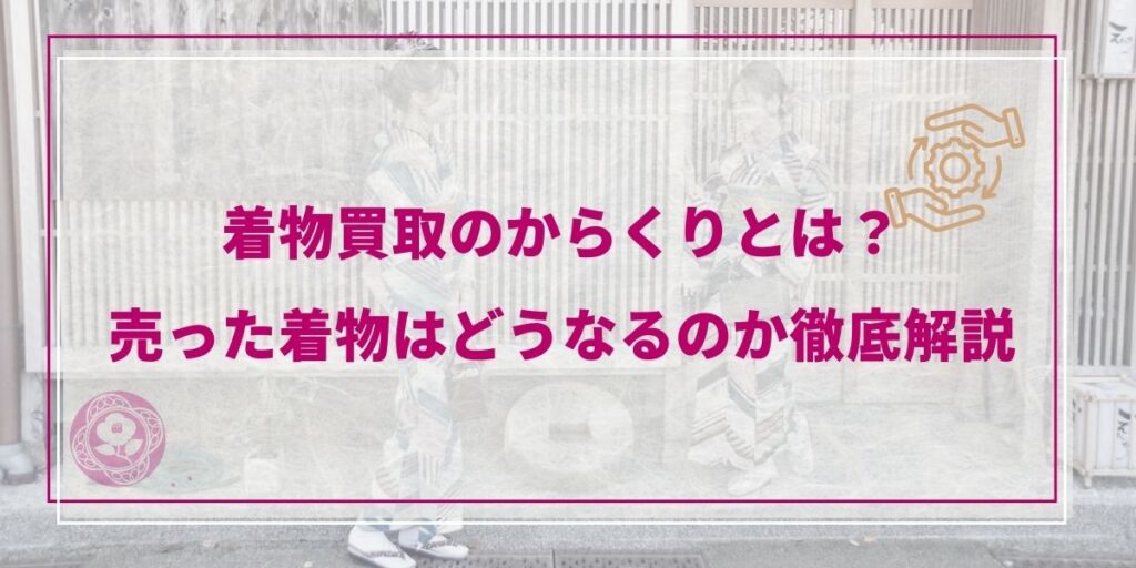 【2026年最新】着物買取のからくりとは？売った着物はどうなるのか徹底解説