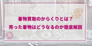 【2026年最新】着物買取のからくりとは？売った着物はどうなるのか徹底解説