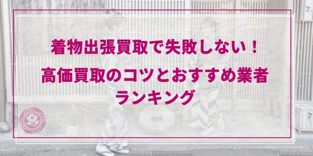 【2026年最新】着物出張買取で失敗しない！高価買取のコツとおすすめ業者ランキング