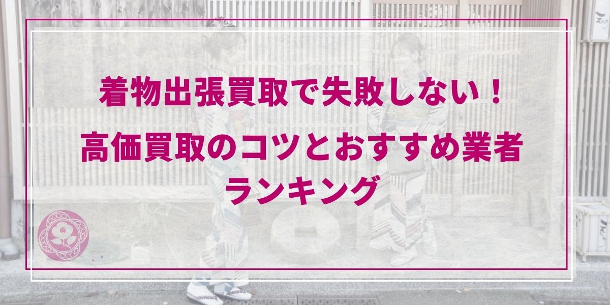 【2026年最新】着物出張買取で失敗しない！高価買取のコツとおすすめ業者ランキング